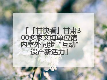 「甘快看」甘肃300多家文博单位馆内室外同步“互动”遗产新活力