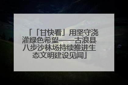 「甘快看」用坚守浇灌绿色希望——古浪县八步沙林场持续推进生态文明建设见闻