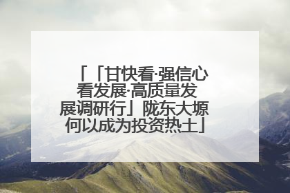 「甘快看·强信心 看发展·高质量发展调研行」陇东大塬何以成为投资热土