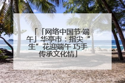 「网络中国节·端午」华亭市：指尖“生”花迎端午 巧手传承文化情
