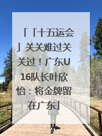 「十五运会」关关难过关关过！广东U16队长叶欣怡：将金牌留在广东