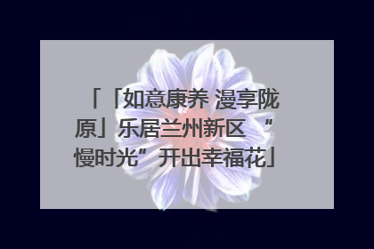 「如意康养 漫享陇原」乐居兰州新区 “慢时光”开出幸福花