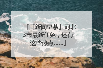 「新闻早茶」河北3市最新任免，还有这些热点……
