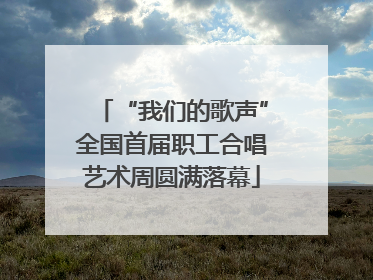 “我们的歌声”全国首届职工合唱艺术周圆满落幕