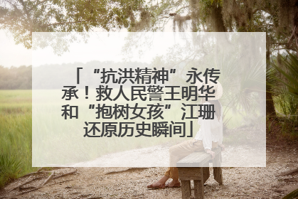 “抗洪精神”永传承！救人民警王明华和“抱树女孩”江珊还原历史瞬间