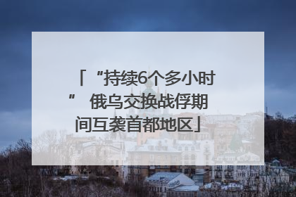 “持续6个多小时” 俄乌交换战俘期间互袭首都地区