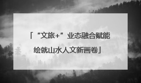 “文旅+”业态融合赋能 绘就山水人文新画卷