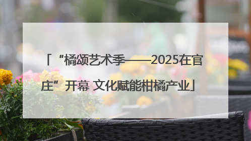 “橘颂艺术季——2025在官庄”开幕 文化赋能柑橘产业