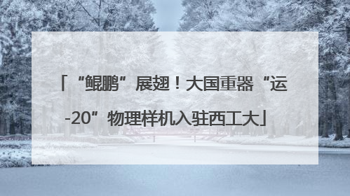 “鲲鹏”展翅！大国重器“运-20”物理样机入驻西工大