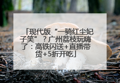 现代版“一骑红尘妃子笑”？广州荔枝玩嗨了：高铁闪送+直播带货+5折开吃