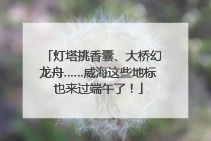 灯塔挑香囊、大桥幻龙舟……威海这些地标也来过端午了！
