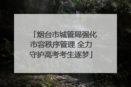 烟台市城管局强化市容秩序管理 全力守护高考考生逐梦