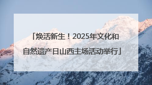 焕活新生！2025年文化和自然遗产日山西主场活动举行