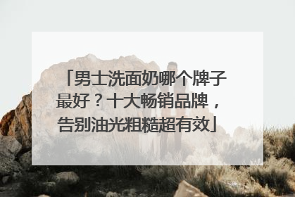 男士洗面奶哪个牌子最好？十大畅销品牌，告别油光粗糙超有效