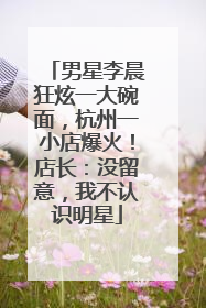 男星李晨狂炫一大碗面，杭州一小店爆火！店长：没留意，我不认识明星