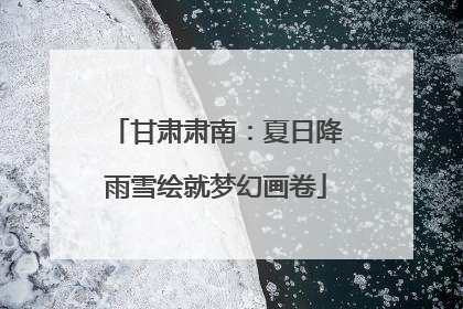 甘肃肃南：夏日降雨雪绘就梦幻画卷