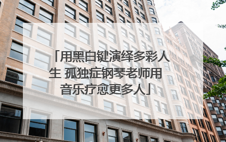 用黑白键演绎多彩人生 孤独症钢琴老师用音乐疗愈更多人