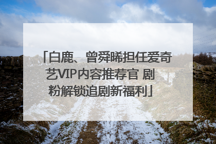 白鹿、曾舜晞担任爱奇艺VIP内容推荐官 剧粉解锁追剧新福利