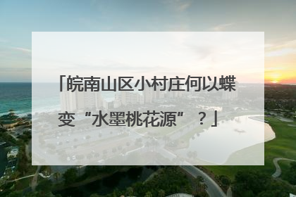 皖南山区小村庄何以蝶变“水墨桃花源”？