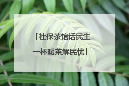 社保茶馆话民生 一杯暖茶解民忧
