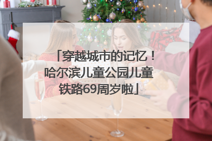 穿越城市的记忆！哈尔滨儿童公园儿童铁路69周岁啦