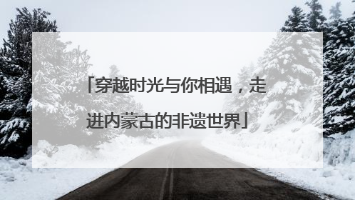穿越时光与你相遇，走进内蒙古的非遗世界