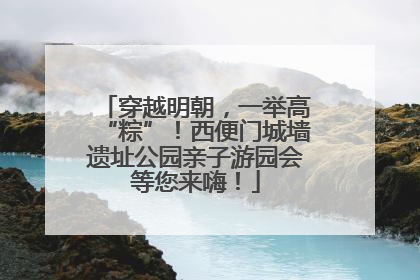 穿越明朝，一举高“粽”！西便门城墙遗址公园亲子游园会等您来嗨！