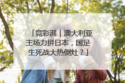 竞彩湃｜澳大利亚主场力拼日本，国足生死战大热倒灶？
