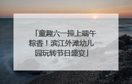 童趣六一撞上端午粽香！滨江外滩幼儿园玩转节日盛宴