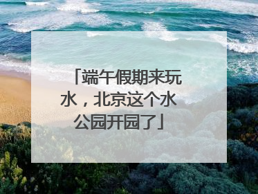 端午假期来玩水，北京这个水公园开园了