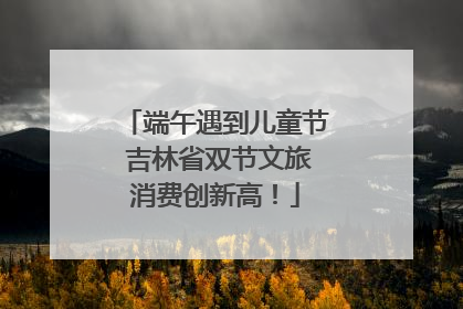 端午遇到儿童节 吉林省双节文旅消费创新高！