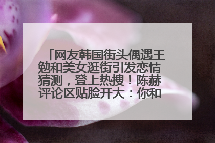 网友韩国街头偶遇王勉和美女逛街引发恋情猜测，登上热搜！陈赫评论区贴脸开大：你和谁逛街？我也想知道