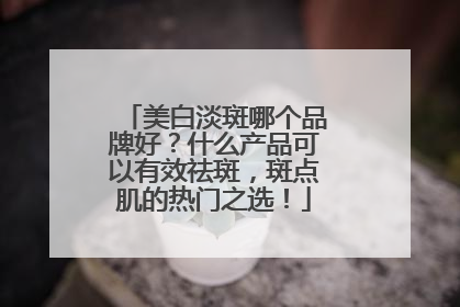 美白淡斑哪个品牌好？什么产品可以有效祛斑，斑点肌的热门之选！