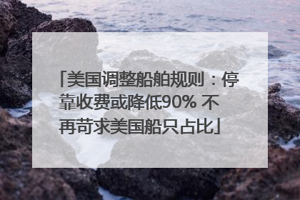 美国调整船舶规则：停靠收费或降低90% 不再苛求美国船只占比