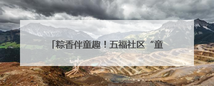 粽香伴童趣！五福社区“童趣端午”双节同庆乐融融