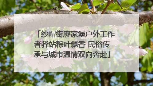 纱帽街廖家堡户外工作者驿站粽叶飘香 民俗传承与城市温情双向奔赴