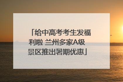 给中高考考生发福利啦 兰州多家A级景区推出暑期优惠