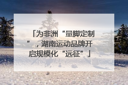 为非洲“量脚定制”，湖南运动品牌开启规模化“远征”