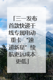 三一发布首款快递干线专属电动重卡 “速递新星”续航更远成本更低