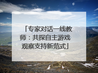 专家对话一线教师：共探自主游戏观察支持新范式