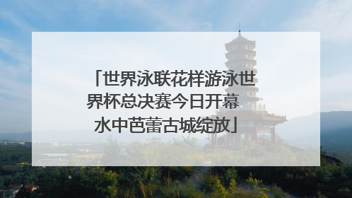 世界泳联花样游泳世界杯总决赛今日开幕 水中芭蕾古城绽放