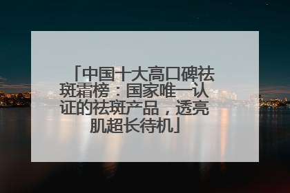 中国十大高口碑祛斑霜榜：国家唯一认证的祛斑产品，透亮肌超长待机