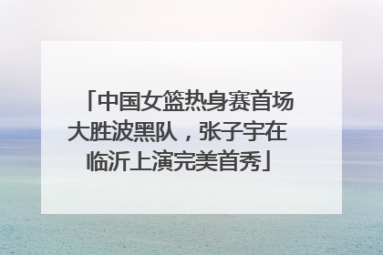 中国女篮热身赛首场大胜波黑队，张子宇在临沂上演完美首秀
