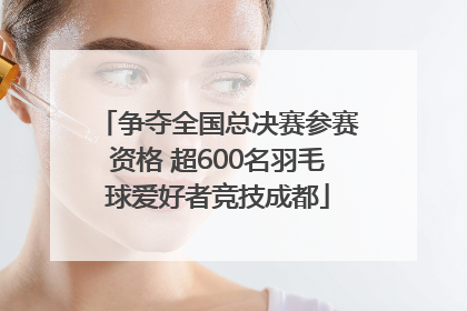 争夺全国总决赛参赛资格 超600名羽毛球爱好者竞技成都