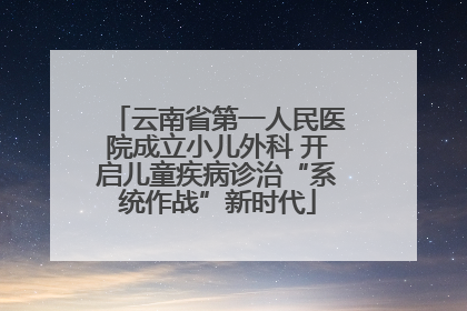 云南省第一人民医院成立小儿外科 开启儿童疾病诊治“系统作战”新时代
