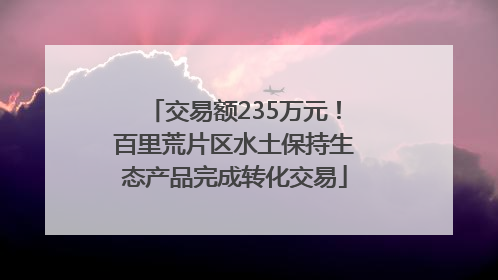 交易额235万元！百里荒片区水土保持生态产品完成转化交易
