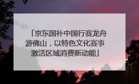 京东国补中国行赛龙舟游佛山，以特色文化赛事激活区域消费新动能