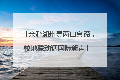 亲赴湖州寻两山真谛，校地联动话国际新声
