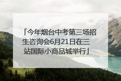 今年烟台中考第三场招生咨询会6月21日在三站国际小商品城举行