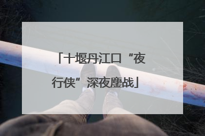 十堰丹江口“夜行侠”深夜鏖战